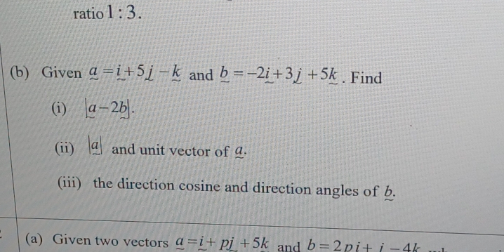 ratio 1:3. 
(b) Given a=i+5j-k and _ b=-2i+3j+5k. Find 
(i) beginvmatrix a-2bendvmatrix. 
(ii) |a| and unit vector of £. 
(iii) the direction cosine and direction angles of b. 
(a) Given two vectors a=i+pj+5k and b=2pi+i-4k