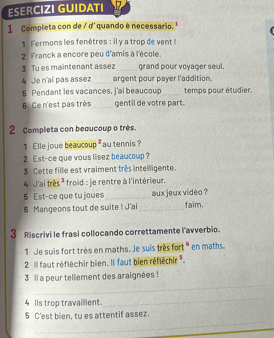 ESERCIZI GUIDATI 
1 Completa con de / d´ quando è necessario. ¹ 
1 Fermons les fenêtres : il y a trop de vent ! 
2 Franck a encore peu d'amis à l'école. 
3 Tu es maintenant assez _grand pour voyager seul. 
4 Je n’ai pas assez _argent pour payer l’addition. 
5 Pendant les vacances, j’ai beaucoup _temps pour étudier. 
6 Ce n'est pas très _gentil de votre part. 
2 Completa con beaucoup o très. 
1 Elle joue beaucou p^2 au tennis ? 
2 Est-ce que vous lisez beaucoup ? 
3 Cette fille est vraiment très intelligente. 
4 J'ai très * froid : je rentre à l'intérieur. 
5 Est-ce que tu joues _aux jeux vidéo ? 
6 Mangeons tout de suite ! J’ai_ 
faim. 
3 Riscrivi le frasi collocando correttamente l’avverbio. 
1 Je suis fort très en maths. Je suis très fort " en maths. 
2 Il faut réfléchir bien. Il faut bien réfléchir 5. 
_ 
3 ll a peur tellement des araignées ! 
4 lls trop travaillent. 
_ 
_ 
5 C’est bien, tu es attentif assez.