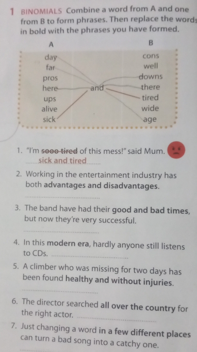 BINOMIALS Combine a word from A and one 
from B to form phrases. Then replace the words 
in bold with the phrases you have formed. 
1. “I’m sooo tired of this mess!” said Mum. 
sick and tired_ 
2. Working in the entertainment industry has 
both advantages and disadvantages. 
_ 
3. The band have had their good and bad times, 
but now they're very successful. 
_ 
4. In this modern era, hardly anyone still listens 
to CDs._ 
5. A climber who was missing for two days has 
_ 
been found healthy and without injuries. 
6. The director searched all over the country for 
the right actor. 
_ 
7. Just changing a word in a few different places 
can turn a bad song into a catchy one.