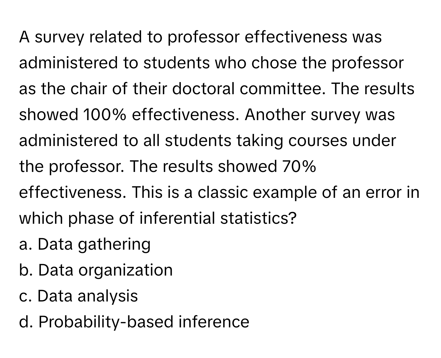 A survey related to professor effectiveness was administered to students who chose the professor as the chair of their doctoral committee. The results showed 100% effectiveness. Another survey was administered to all students taking courses under the professor. The results showed 70% effectiveness. This is a classic example of an error in which phase of inferential statistics?

a. Data gathering 
b. Data organization 
c. Data analysis 
d. Probability-based inference