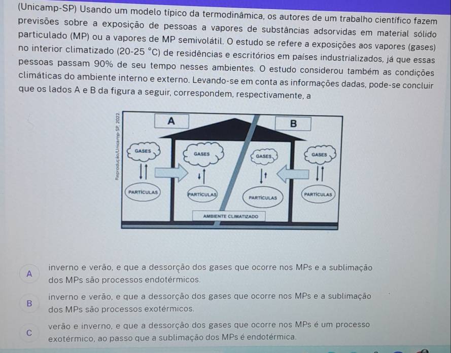 (Unicamp-SP) Usando um modelo típico da termodinâmica, os autores de um trabalho científico fazem
previsões sobre a exposição de pessoas a vapores de substâncias adsorvidas em material sólido
particulado (MP) ou a vapores de MP semivolátil. O estudo se refere a exposições aos vapores (gases)
no interior climatizado (20-25°C) de residências e escritórios em países industrializados, já que essas
pessoas passam 90% de seu tempo nesses ambientes. O estudo considerou também as condições
climáticas do ambiente interno e externo. Levando-se em conta as informações dadas, pode-se concluir
que os lados A e B da figura a seguir, correspondem, respectivamente, a
inverno e verão, e que a dessorção dos gases que ocorre nos MPs e a sublimação
A
dos MPs são processos endotérmicos.
B inverno e verão, e que a dessorção dos gases que ocorre nos MPs e a sublimação
dos MPs são processos exotérmicos.
verão e inverno, e que a dessorção dos gases que ocorre nos MPs é um processo
C exotérmico, ao passo que a sublimação dos MPs é endotérmica.