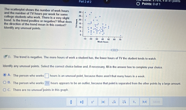 score: 9.76%, 4 of 41 points
The scatterplot shows the number of work hours
and the number of TV hours per week for some
college students who work. There is a very slight
trend. Is the trend positive or negative? What does
the direction of the trend mean in this context?
Identify any unusual points.
D. The trend is negative. The more hours of work a student has, the fewer hours of TV the student tends to watch.
ldentify any unusual points. Select the correct choice below and, if necessary, fill in the answer box to complete your choice.
A. The person who works □ hours is an unusual point, because there aren't that many hours in a week.
B. The person who works [70] hours appears to be an outlier, because that point is separated from the other points by a large amount.
C. There are no unusual points in this graph.
 □ /□   □  □ /□   □° |□ | sqrt(□ ) sqrt[□](□ ) ". (1,1) More