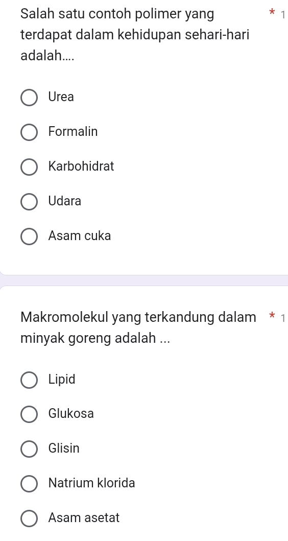 Salah satu contoh polimer yang
1
terdapat dalam kehidupan sehari-hari
adalah....
Urea
Formalin
Karbohidrat
Udara
Asam cuka
Makromolekul yang terkandung dalam * 1
minyak goreng adalah ...
Lipid
Glukosa
Glisin
Natrium klorida
Asam asetat