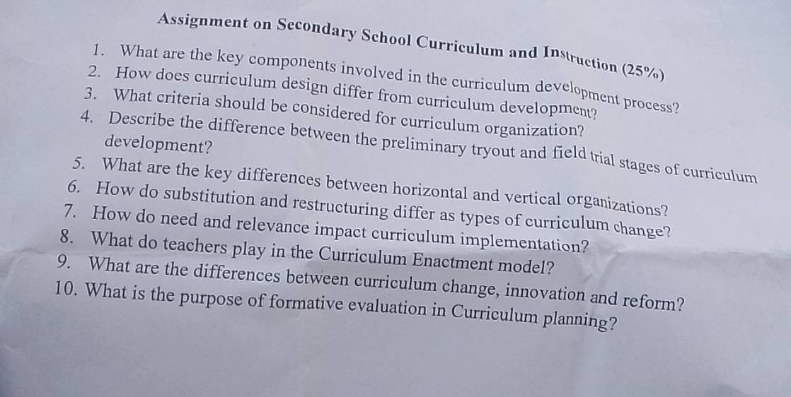 Assignment on Secondary School Curriculum and Instruction (25%) 
1. What are the key components involved in the curriculum development process? 
2. How does curriculum design differ from curriculum development? 
3. What criteria should be considered for curriculum organization? 
development? 
4. Describe the difference between the preliminary tryout and field trial stages of curriculum 
5. What are the key differences between horizontal and vertical organizations? 
6. How do substitution and restructuring differ as types of curriculum change? 
7. How do need and relevance impact curriculum implementation? 
8. What do teachers play in the Curriculum Enactment model? 
9. What are the differences between curriculum change, innovation and reform? 
10. What is the purpose of formative evaluation in Curriculum planning?