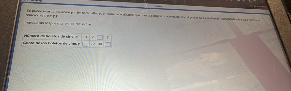 Juana 
relación entre xyy
Se puede usar la ecuación y=6x ex para hallar y, el número de dólares que cuesta comprar x boletos de cine al precio para estudiantes. Completa la tabla para mostrar la 
Ingresa tus respuestas en los recuadros. 
Número de boletos de cine, x 0 2 7
Costo de los boletos de cine, y |12endvmatrix 30