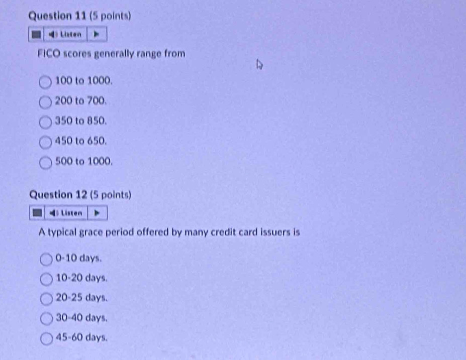 》 Liaten
FICO scores generally range from
100 to 1000.
200 to 700.
350 to 850.
450 to 650.
500 to 1000.
Question 12 (5 points)
》 Listen
A typical grace period offered by many credit card issuers is
0-10 days.
10 - 20 days.
20-25 days.
30 - 40 days.
45 - 60 days.