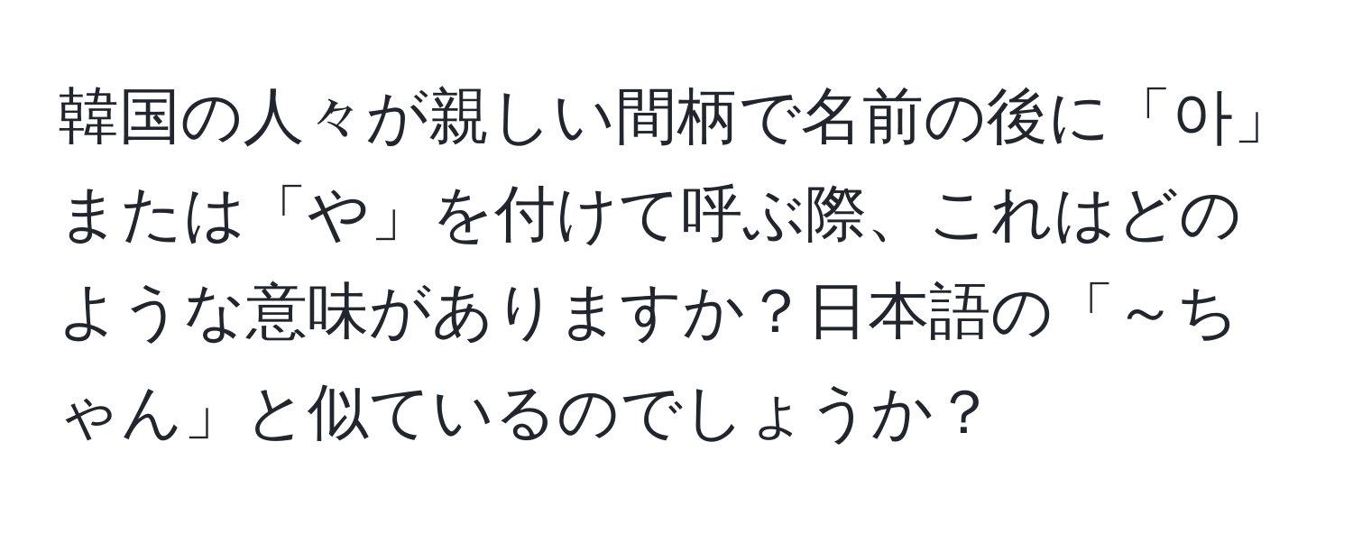 韓国の人々が親しい間柄で名前の後に「아」または「や」を付けて呼ぶ際、これはどのような意味がありますか？日本語の「～ちゃん」と似ているのでしょうか？