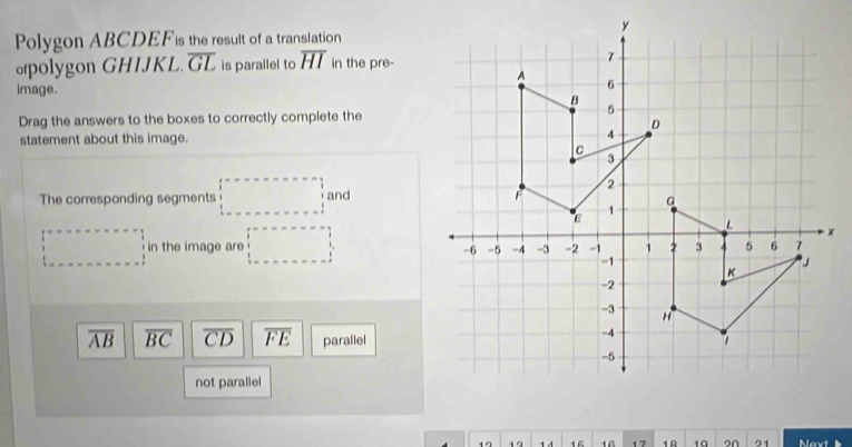 Polygon ABCDEF is the result of a translation
polygon GHIJKL. overline GL is parallel to overline HI in the pre-
image. 
Drag the answers to the boxes to correctly complete the
statement about this image.
The corresponding segments □ and
□ in the image are □
overline AB overline BC overline CD overline FE parallel
not parallel
19 19 1 4 15 16 17 1A 19 2N 21 Next