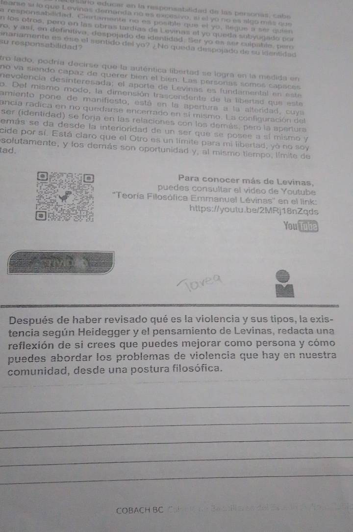 llário educar en la responsabilidad de las personas, cabe
learse sí lo que Levinas demanda no es excesivo, sí el yo no es algo más que
a responsabilidad. Ciertamente no es posible que el yo, ilegue a sér quién
n los otros, pero en las obras tardías de Levinas el yo queda subyugado por
ro, y así, en definitiva, despojado de identidad. Ser yo es ser culpabie, pero
su responsabilidad?
inariamente es ése el sentido del yo? ¿No queda despojado de su identidad
tro lado, podría decirse que la auténtica libertad se logra en la medida en
no va siendo capaz de querer bien el bien. Las personas somos capaces
nevolencía desinteresada; el aporte de Levinas es fundamental en  este
o. Del mismo modo, la dimensión trascendente de la libertad que este
amiento pone de manifiesto, está en la apertura a la alteridad, cuya
ancia radica en no quedarse encerrado en sí mismo. La configuración del
ser (identidad) se forja en las relaciones con los demás, pero la apertura
emás se da desde la interioridad de un ser que se posee a sí mismo y
cide por sí. Está claro que el Otro es un límite para mi libertad, yà no soy
solutamente, y los demás son oportunidad y, al mismo tiempo, límite de
tad.
Para conocer más de Levinas,
puedes consultar el video de Youtube
''Teoría Filosòfica Emmanuel Lévinas'' en el link:
https://youtu.be/2MRj18nZqds
You Tube
Después de haber revisado qué es la violencia y sus tipos, la exis-
tencia según Heidegger y el pensamiento de Levinas, redacta una
reflexión de si crees que puedes mejorar como persona y cómo
puedes abordar los problemas de violencia que hay en nuestra
comunidad, desde una postura filosófica.
_
_
_
_
_
COBACH BC