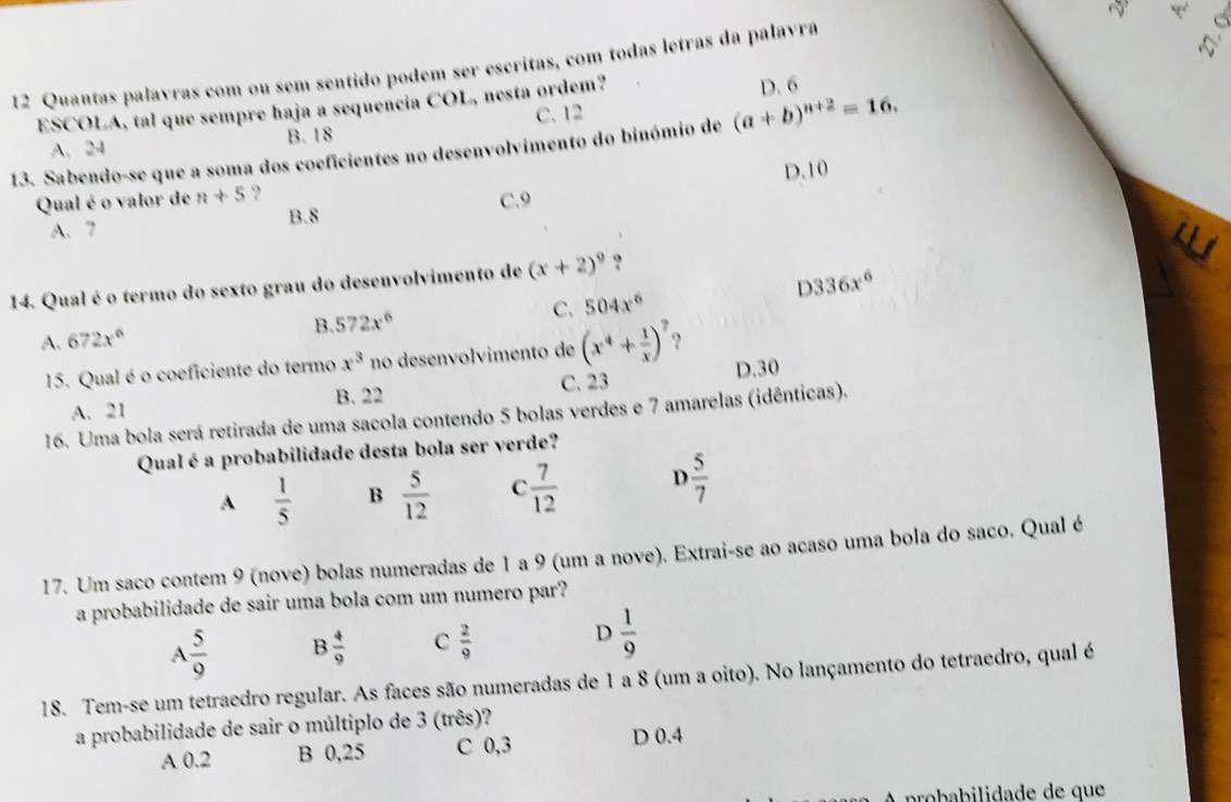 Quantas palavras com ou sem sentido podem ser escritas, com todas letras da palavra
ESCOLA, tal que sempre haja a sequencia COL, nesta ordem? D. 6
C. 12
B.18
(a+b)^n+2=16.
13. Sabendo-se que a soma dos coeficientes no desenvolvimento do binómio de A. 24
Qual é o valor de n+5 ? D.10
A、7 B.8 C.9
D336x^6
14. Qual é o termo do sexto grau do desenvolvimento de (x+2)^9 ?
A. 672x^6 B. 572x^6 C. 504x^6
15. Qual é o coeficiente do termo x^3 no desenvolvimento de (x^4+ 1/x )^7 ? D.30
C. 23
A.21 B. 22
16. Uma bola será retirada de uma sacola contendo 5 bolas verdes e 7 amarelas (idênticas).
Qual éa probabilidade desta bola ser verde?
A  1/5  B  5/12  C  7/12  D  5/7 
17. Um saco contem 9 (nove) bolas numeradas de 1 a 9 (um a nove). Extrai-se ao acaso uma bola do saco. Qual é
a probabilidade de sair uma bola com um numero par?
D
A 5/9  B  4/9  C  2/9   1/9 
18. Tem-se um tetraedro regular. As faces são numeradas de 1 a 8 (um a oito). No lançamento do tetraedro, qual é
a probabilidade de sair o múltiplo de 3 (três)?
A 0.2 B 0,25 C 0,3 D 0.4
A probabilidade de que