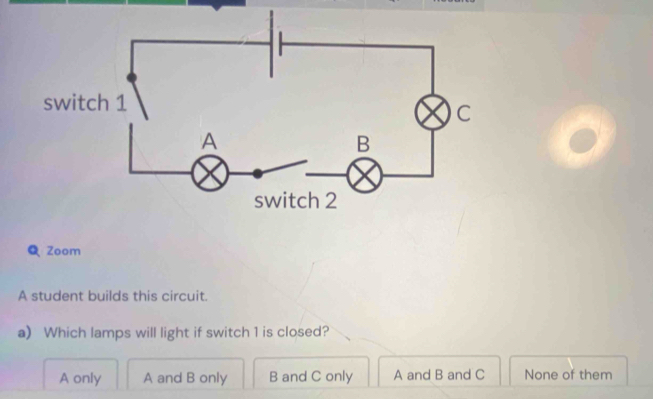 Zoom
A student builds this circuit.
a) Which lamps will light if switch 1 is closed?
A only A and B only B and C only A and B and C None of them