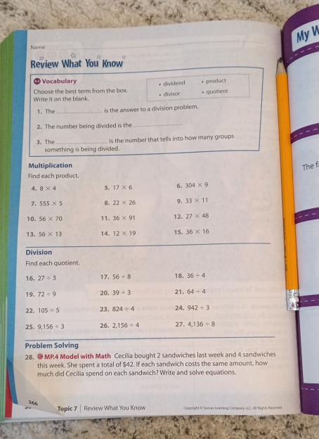 My V
Name
Review What You Know
① Vocabulary
Choose the best term from the box. dividend product
Write it on the blank. divisor + quotient
1. The _is the answer to a division problem.
_
2. The number being divided is the .
3. The _is the number that tells into how many groups 
something is being divided.
Multiplication
The f
Find each product,
4. 8* 4 5. 17* 6 6. 304* 9
7. 555* 5 8. 22* 26 9. 33* 11
10. 56* 70 11. 36* 91 12. 27* 48
13. 56* 13 14. 12* 19 15. 36* 16
Division
Find each quotient.
16. 27/ 3 17. 56/ 8 18. 36/ 4
19. 72/ 9 20. 39/ 3 21. 64/ 4
22. 105/ 5 23. 824/ 4 24. 942/ 3
25. 9,156/ 3 26. 2,156/ 4 27. 4, 136/ 8
Problem Solving
28. ● MP.4 Model with Math Cecilia bought 2 sandwiches last week and 4 sandwiches
this week. She spent a total of $42. If each sandwich costs the same amount, how
much did Cecilia spend on each sandwich? Write and solve equations.
366 Topic 7 Review What You Know Copyright @ Sawvai Leaiag Company ILLC. Ali Rights Reverved