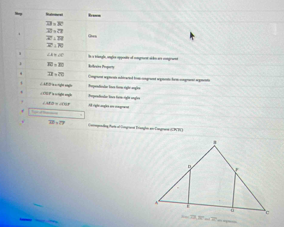 Step Stalement Reason
overline AB≌ overline BC
1 overline AG≌ overline CE
overline AC⊥ overline DE Given
overline AC⊥ overline PG
a ∠ A≌ ∠ C In a triangle, angles opposite of congruent sides are congruent
3 overline EG≌ overline EG Reflexive Property
4 overline AE≌ overline CG Congruent segments subtracted from congruent segments form congruent segments
∠ AED is a right angle Perpendicular lines form right angles
6 ∠ CGF is a right angle Perpendicular lines form right angles
, ∠ AED≌ ∠ CGF All right angles are congroent
w overline AD≌ overline CF Corresponding Parts of Congruent Triangles are Congruent (CPCTC)
are segiments.