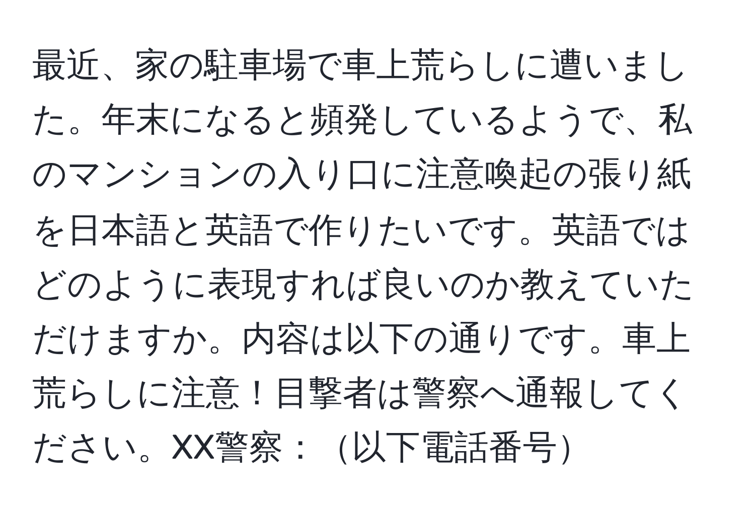 最近、家の駐車場で車上荒らしに遭いました。年末になると頻発しているようで、私のマンションの入り口に注意喚起の張り紙を日本語と英語で作りたいです。英語ではどのように表現すれば良いのか教えていただけますか。内容は以下の通りです。車上荒らしに注意！目撃者は警察へ通報してください。XX警察：以下電話番号