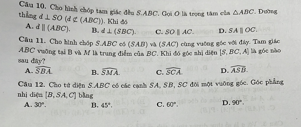 Cho hình chóp tam giác đều S. ABC. Gọi O là trọng tâm của △ ABC. Đường
thẳng d⊥ SO(d∉ (ABC)). Khi đó SA||OC.
A. dparallel (ABC). B. d⊥ (SBC). C. SOparallel AC. D.
Câu 11. Cho hình chóp S. ABC có (SAB) và (SAC) cùng vuỡng góc với đáy. Tam giác
ABC vuông tại B và M là trung điểm của BC. Khi đó góc nhị diện [S,BC,A] là góc nào
sau đây?
A. widehat SBA. B. widehat SMA. C. widehat SCA. D. widehat ASB. 
Câu 12. Cho tứ diện S. ABC có các cạnh SA, SB, SC đôi một vuỡng góc. Góc phẳng
nhị diện [B,SA,C] bằng
A. 30°. B. 45°. C. 60°.
D. 90°.