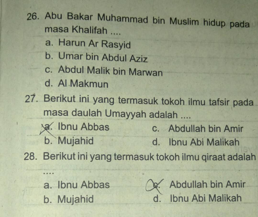 Abu Bakar Muhammad bin Muslim hidup pada
masa Khalifah ....
a. Harun Ar Rasyid
b. Umar bin Abdul Aziz
c. Abdul Malik bin Marwan
d. Al Makmun
27. Berikut ini yang termasuk tokoh ilmu tafsir pada
masa daulah Umayyah adalah ....
a. Ibnu Abbas c. Abdullah bin Amir
b. Mujahid d. Ibnu Abi Malikah
28. Berikut ini yang termasuk tokoh ilmu qiraat adalah
..
a. Ibnu Abbas. Abdullah bin Amir
b. Mujahid d. Ibnu Abi Malikah