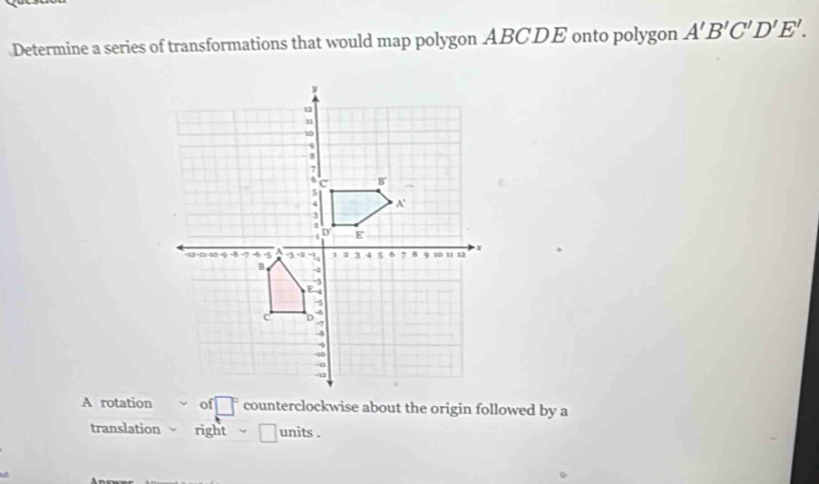 Determine a series of transformations that would map polygon ABCDE onto polygon A'B'C'D'E'. 
A rotationof □° counterclockwise about the origin followed by a 
translation right □ units .