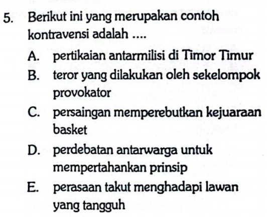 Berikut ini yang merupakan contoh
kontravensi adalah ....
A. pertikaian antarmilisi di Timor Timur
B. teror yang dilakukan oleh sekelompok
provokator
C. persaingan memperebutkan kejuaraan
basket
D. perdebatan antarwarga untuk
mempertahankan prinsip
E. perasaan takut menghadapi lawan
yang tangguh