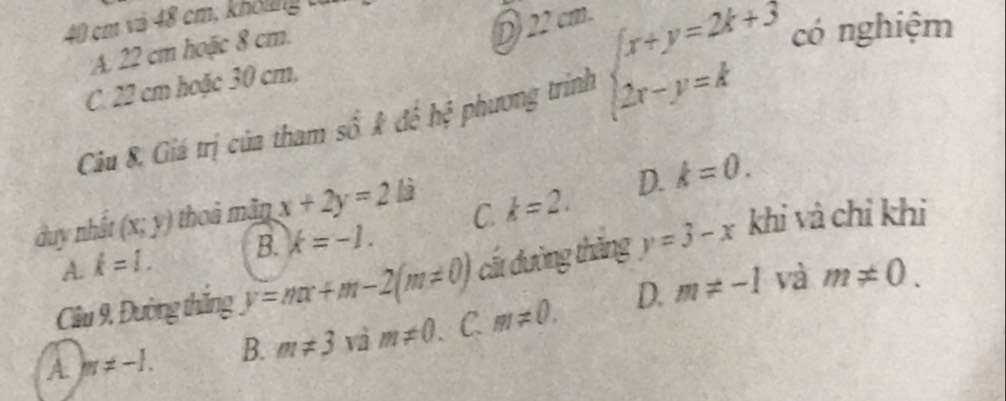 40 cm và 48 cm, khôlng
A 22 cm hoặc 8 cm.
D) 22 cm.
C. 22 cm hoặc 30 cm.
Câu 8. Giá trị của tham số # để hệ phương trình beginarrayl x+y=2k+3 2x-y=kendarray. có nghiệm
duy nhất (x;y) thoà mãn x+2y=2li
D. k=0.
A. k=l. B. k=-1. C. k=2. 
Câu 9, Đường thăng y=mx+m-2(m!= 0) cất đường thăng y=3-x khi và chỉ khi
A m!= -1. B. m!= 3 vì m!= 0. 、C m!= 0. D. m!= -1
và m!= 0.