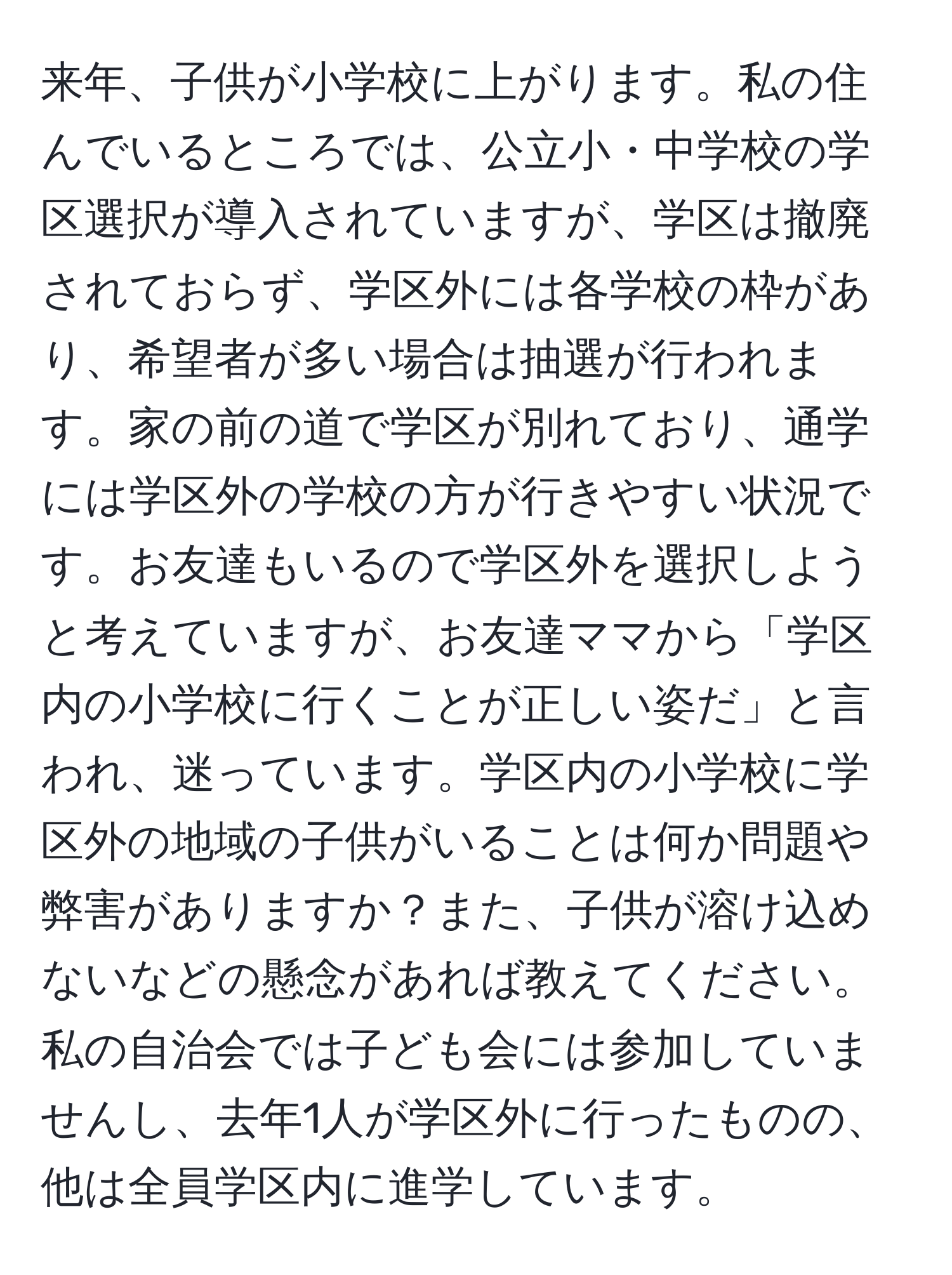 来年、子供が小学校に上がります。私の住んでいるところでは、公立小・中学校の学区選択が導入されていますが、学区は撤廃されておらず、学区外には各学校の枠があり、希望者が多い場合は抽選が行われます。家の前の道で学区が別れており、通学には学区外の学校の方が行きやすい状況です。お友達もいるので学区外を選択しようと考えていますが、お友達ママから「学区内の小学校に行くことが正しい姿だ」と言われ、迷っています。学区内の小学校に学区外の地域の子供がいることは何か問題や弊害がありますか？また、子供が溶け込めないなどの懸念があれば教えてください。私の自治会では子ども会には参加していませんし、去年1人が学区外に行ったものの、他は全員学区内に進学しています。