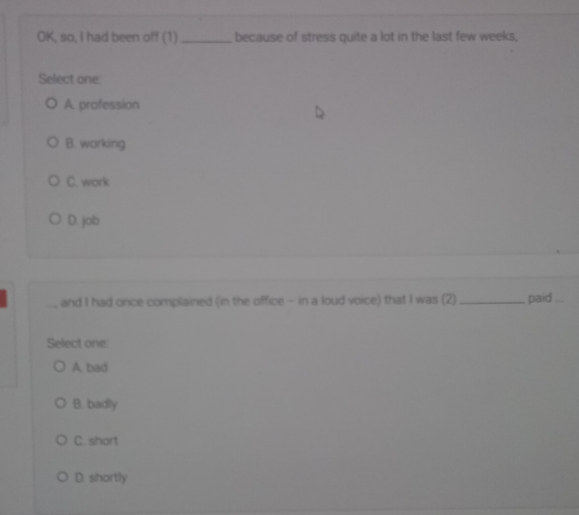 OK, so, I had been off (1) _because of stress quite a lot in the last few weeks,
Select one.
A. profession
B. working
C. work
D. job
..., and I had once complained (in the office - in a loud voice) that I was (2) _paid
Select one.
A. bad
B. badly
C. short
D. shortly