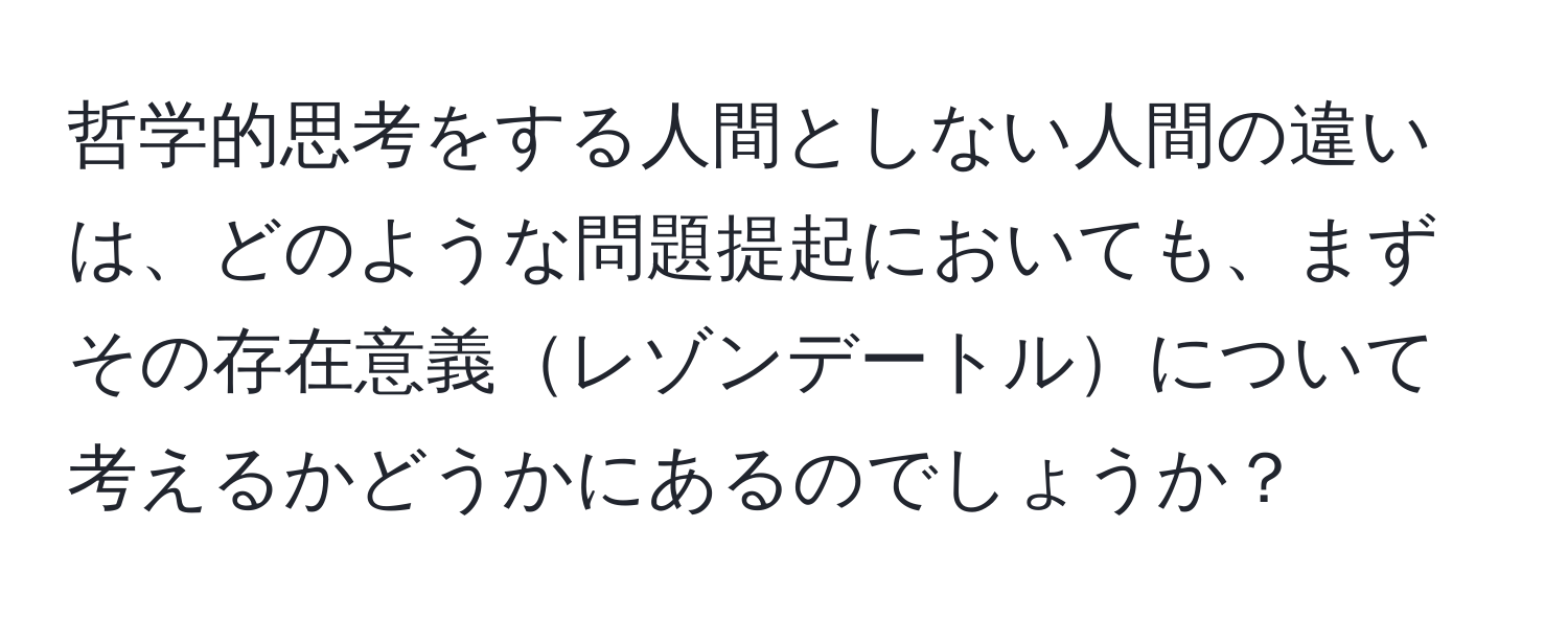 哲学的思考をする人間としない人間の違いは、どのような問題提起においても、まずその存在意義レゾンデートルについて考えるかどうかにあるのでしょうか？