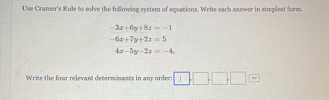 Use Cramer's Rule to solve the following system of equations. Write each answer in simplest form.
-3x+6y+8z=-1
-6x+7y+2z=5
4x-5y-2z=-4
Write the four relevant determinants in any order: □ ,□ ,□ ,□ (□ , tr