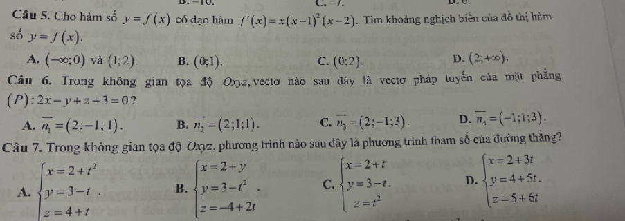 -1.
Câu 5. Cho hàm số y=f(x) có đạo hàm f'(x)=x(x-1)^2(x-2). Tìm khoảng nghịch biến của đồ thị hàm
số y=f(x).
D.
A. (-∈fty ;0) và (1;2). B. (0;1). C. (0;2). (2;+∈fty ). 
Câu 6. Trong không gian tọa độ Oxyz,vectơ nào sau đây là vectơ pháp tuyến của mặt phẳng
(P): 2x-y+z+3=0 ?
A. vector n_1=(2;-1;1). B. vector n_2=(2;1;1). C. vector n_3=(2;-1;3). D. vector n_4=(-1;1;3). 
Câu 7. Trong không gian tọa độ Oxyz, phương trình nào sau đây là phương trình tham số của đường thắng?
A. beginarrayl x=2+t^2 y=3-t z=4+tendarray. B. beginarrayl x=2+y y=3-t^2. z=-4+2tendarray. C. beginarrayl x=2+t y=3-t. z=t^2endarray. D. beginarrayl x=2+3t y=4+5t. z=5+6tendarray.