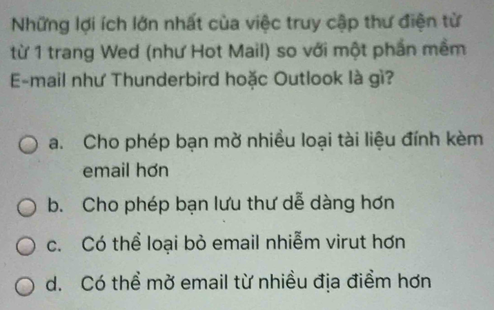 Những lợi ích lớn nhất của việc truy cập thư điện từ
từ 1 trang Wed (như Hot Mail) so với một phần mềm
E-mail như Thunderbird hoặc Outlook là gì?
a. Cho phép bạn mở nhiều loại tài liệu đính kèm
email hơn
b. Cho phép bạn lưu thư dễ dàng hơn
c. Có thể loại bỏ email nhiễm virut hơn
d. Có thể mở email từ nhiều địa điểm hơn