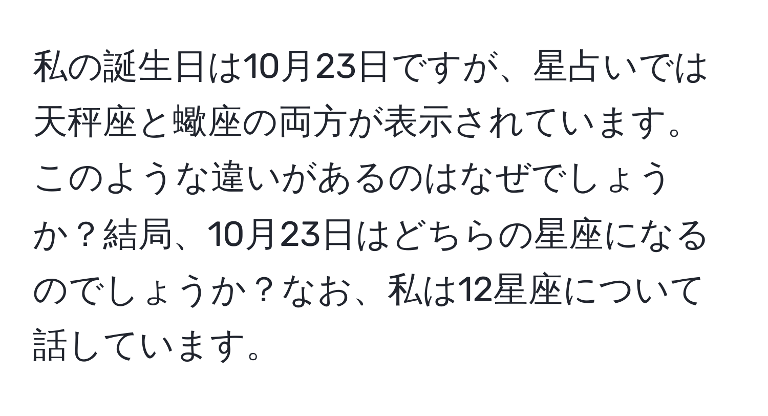 私の誕生日は10月23日ですが、星占いでは天秤座と蠍座の両方が表示されています。このような違いがあるのはなぜでしょうか？結局、10月23日はどちらの星座になるのでしょうか？なお、私は12星座について話しています。