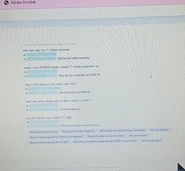 Adobe Acrobat
with / she / play / us / ? / should / tomorrow 
Q:
A: She hurt her ankle yesterday.
elderly / visit / COVID19 / people / should / ? / during / quarantine / we
Q.
A: . They are very vulnerable to COVID 19.
how / I / tell / should / I / her / much / love / her /?
a.
A: . She must know your feelings
there / we / when / should / go / is / storm / skiing / a / snow /?
Q
A: . It is too dangerous!
up / late / should / stay / children / ? / night
A They need to sleep 8 hours minimum
You should tell her directly How should I tell her I lave her? We shouldn't go sking during a snowstorm No, she shoulldn't
When should we go skiing if there is a snowstorm? Should she play with us tomorrow? No, we shouldn't
Should children stay up late at night? Should we visit elderly people during COVID-19 quarantine? No, they shouldn't