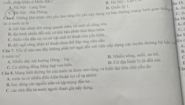 xuất, nhập khâu ở Miên Bắc?
B. Hà Nội - Lão Cả
A. Hà Nội - Lạng Sơn.
D. Quốc lộ 1. âu 15.
C. Hà Nội - Hải Phòng. C. d
Câu 6. Những khó khăn chủ yếu làm tăng chi phí xây dựng và bảo dưỡng mạng lưới giao thông A. du
â 16
tái ở nước ta là
A. khí hậu nhiệt dới nóng quanh năm, có một số sông lớn.
A. d
B. dịa hình nhiều đồi núi, có khí hậu phân hóa theo mùa. C.
C. thiếu vốn đầu tư, cơ sở vật chất kĩ thuật còn yếu kém. Câu 1
D. đội ngũ công nhân kĩ thuật chưa thể đáp ứng nhu cầu.
A.
Câu 7. Yếu tố nào sau dây không phải trở ngại đối với việc xây dựng các tuyến đường bộ bắc - niệnn
ở nước ta? B. Nhiều sông, suối, ao hồ.
B.
C
A. Nhiều dãy núi hướng Đông - Tây.
C. Có những đồng bằng hẹp ven biển. D. Có dịa hình ¼ là đồi núi.
Câu 8. Mạng lưới dường bộ của nước ta được mở rộng và hiện đại hóa chủ yếu do Câ
A. nước ta có nhiều điều kiện thuận lợi về tự nhiên.
B. huy động các nguồn vốn và tập trung đầu tư.
C. các nhà đầu tư nước ngoài tham gia xây dựng.