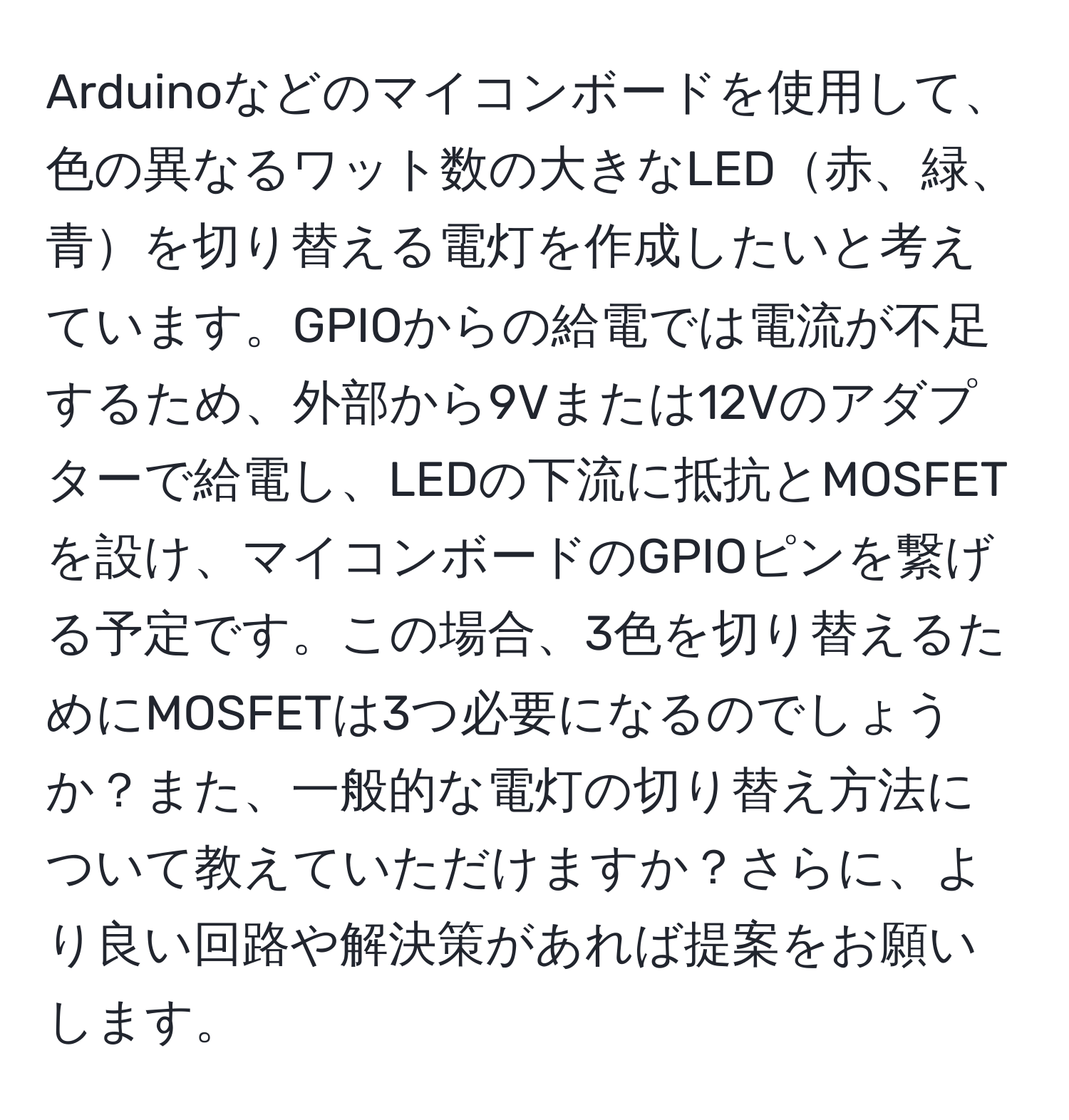 Arduinoなどのマイコンボードを使用して、色の異なるワット数の大きなLED赤、緑、青を切り替える電灯を作成したいと考えています。GPIOからの給電では電流が不足するため、外部から9Vまたは12Vのアダプターで給電し、LEDの下流に抵抗とMOSFETを設け、マイコンボードのGPIOピンを繋げる予定です。この場合、3色を切り替えるためにMOSFETは3つ必要になるのでしょうか？また、一般的な電灯の切り替え方法について教えていただけますか？さらに、より良い回路や解決策があれば提案をお願いします。