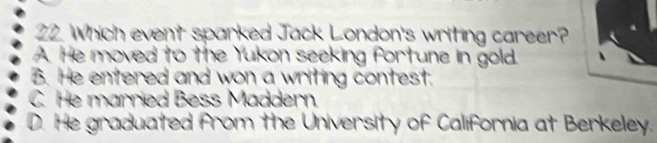 Which event sparked Jack London's writing career?
A. He moved to the Yukon seeking fortune in gold.
B. He entered and won a writing contest.
C. He married Bess Maddern.
D. He graduated from the University of California at Berkeley.