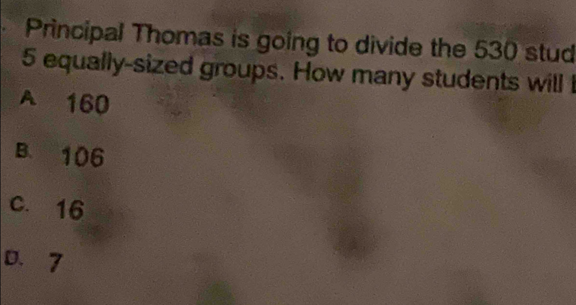 Principal Thomas is going to divide the 530 stud
5 equally-sized groups. How many students will I
A 160
B. 106
C. 16
0.7