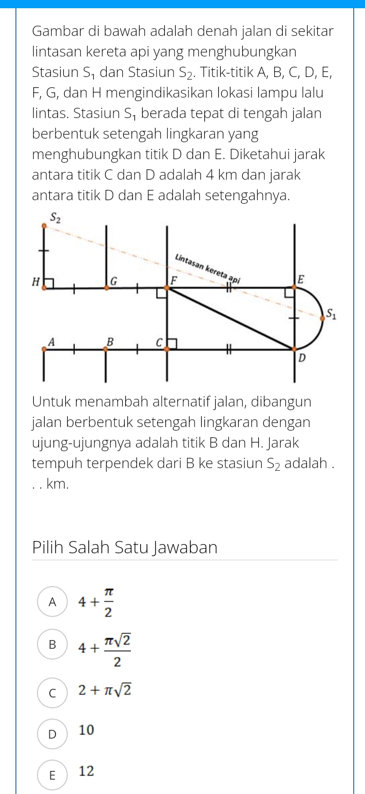 Gambar di bawah adalah denah jalan di sekitar
lintasan kereta api yang menghubungkan
Stasiun S₁ dan Stasiun S_2. Titik-titik A, B, C, D, E,
F, G, dan H mengindikasikan lokasi lampu lalu
lintas. Stasiun S, berada tepat di tengah jalan
berbentuk setengah lingkaran yang
menghubungkan titik D dan E. Diketahui jarak
antara titik C dan D adalah 4 km dan jarak
antara titik D dan E adalah setengahnya.
Untuk menambah alternatif jalan, dibangun
jalan berbentuk setengah lingkaran dengan
ujung-ujungnya adalah titik B dan H. Jarak
tempuh terpendek dari B ke stasiun S₂ adalah .
km.
Pilih Salah Satu Jawaban
A 4+ π /2 
B 4+ π sqrt(2)/2 
C 2+π sqrt(2)
D 10
E 12