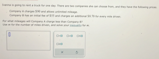 Ivanna is going to rent a truck for one day. There are two companies she can choose from, and they have the following prices. 
Company A charges $90 and allows unlimited mileage. 
Company B has an initial fee of $55 and charges an additional $0.70 for every mile driven. 
For what mileages will Company A charge less than Company B? 
Use i for the number of miles driven, and solve your inequality for m.
□ □ >□ □ ≤ □
□ ≥ □
×