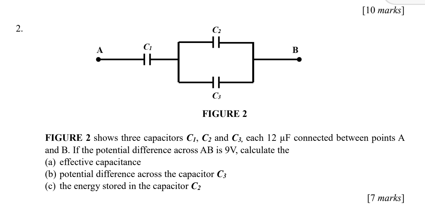 C_2
A
C_1
B
C_3
FIGURE 2 
FIGURE 2 shows three capacitors C_1, C_2 and C_3, , each 12 μF connected between points A
and B. If the potential difference across AB is 9V, calculate the 
(a) effective capacitance 
(b) potential difference across the capacitor C_3
(c) the energy stored in the capacitor C_2
[7 marks]