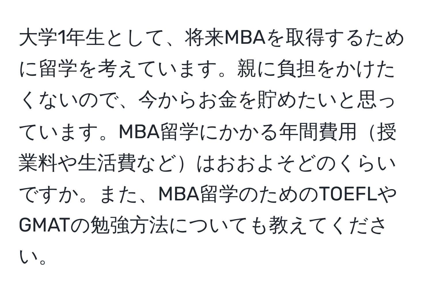 大学1年生として、将来MBAを取得するために留学を考えています。親に負担をかけたくないので、今からお金を貯めたいと思っています。MBA留学にかかる年間費用授業料や生活費などはおおよそどのくらいですか。また、MBA留学のためのTOEFLやGMATの勉強方法についても教えてください。