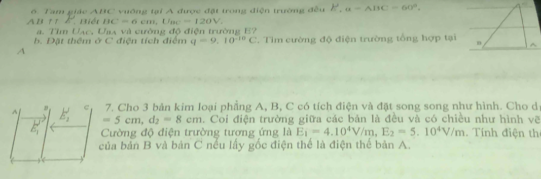 Tam giác ABC vuồng tại A được đặt trong điện trường đều E', alpha =ABC=60°.
AB ↑ ↑ ∠ 1 Biết BC=6cm, U_BC=120V. 
a. Tìm Uạc, Uba và cường độ điện trường E?
b. Đặt thêm ở C điện tích điểm q=9.10^(-10)C. Tìm cường độ điện trường tổng hợp tại
A
A E_2' C 7. Cho 3 bản kim loại phẳng A, B, C có tích điện và đặt song song như hình. Cho d
B
E_1'
=5cm, d_2=8cm. Coi điện trường giữa các bản là đều và có chiều như hình vẽ
Cường độ điện trường tương ứng là E_1=4.10^4V/m, E_2=5.10^4V/m. Tính điện th
của bản B và bản C nếu lấy gốc điện thế là điện thế bản A.