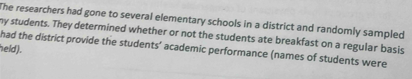 The researchers had gone to several elementary schools in a district and randomly sampled 
my students. They determined whether or not the students ate breakfast on a regular basis 
held). 
had the district provide the students’ academic performance (names of students were