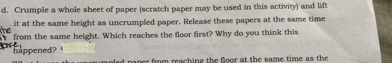 Crumple a whole sheet of paper (scratch paper may be used in this activity) and lift 
it at the same height as uncrumpled paper. Release these papers at the same time 
from the same height. Which reaches the floor first? Why do you think this 
happened? 
aper from reaching the floor at the same time as the