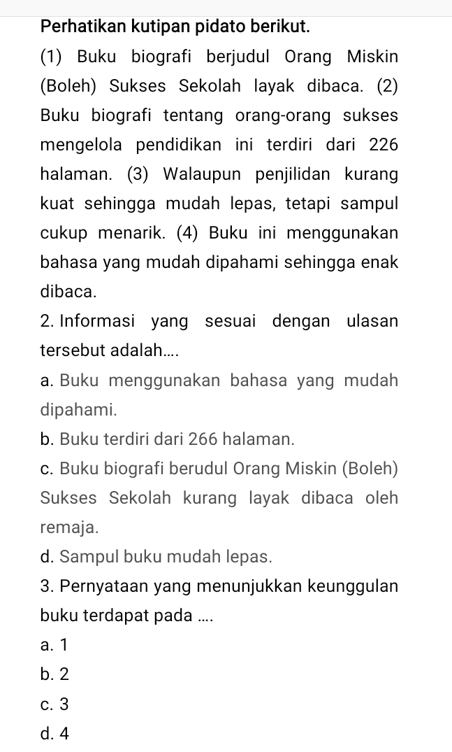 Perhatikan kutipan pidato berikut.
(1) Buku biografi berjudul Orang Miskin
(Boleh) Sukses Sekolah layak dibaca. (2)
Buku biografi tentang orang-orang sukses
mengelola pendidikan ini terdiri dari 226
halaman. (3) Walaupun penjilidan kurang
kuat sehingga mudah lepas, tetapi sampul
cukup menarik. (4) Buku ini menggunakan
bahasa yang mudah dipahami sehingga enak
dibaca.
2. Informasi yang sesuai dengan ulasan
tersebut adalah....
a. Buku menggunakan bahasa yang mudah
dipahami.
b. Buku terdiri dari 266 halaman.
c. Buku biografi berudul Orang Miskin (Boleh)
Sukses Sekolah kurang layak dibaca oleh
remaja.
d. Sampul buku mudah lepas.
3. Pernyataan yang menunjukkan keunggulan
buku terdapat pada ....
a. 1
b. 2
c. 3
d. 4