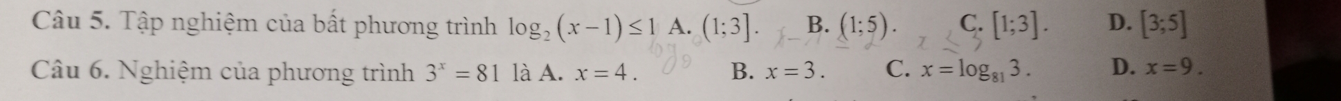 Tập nghiệm của bất phương trình log _2(x-1)≤ 1 A. (1;3]. B. (1;5). C. [1;3]. D. [3;5]
Câu 6. Nghiệm của phương trình 3^x=81 là A. x=4. B. x=3. C. x=log _813.
D. x=9.