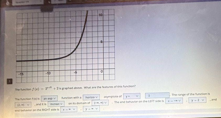 The function f(x)=2^(x+6)+2 is graphed above. What are the features of this function? 
The function f(x) is an exp v function with a horizoi V asymptote of y= 2. The range of the function is
(2,∈fty ) , and it is increa: V on its domain of (-∈fty ,∈fty ) V. The end behavior on the LEFT side is xto -∈fty. yto 2 L , and 
end behavior on the RIGHT side is xto ∈fty yto ∈fty v