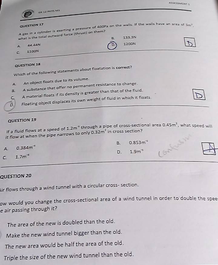 GX 12 Py5 M1
QUESTION 17
A gas in a cylinder is exerting a pressure of 400Pa on the walls. If the walls have an area of 3m^2. 
what is the total outward force (thrust) on them?
B. 133.3N
A 44.44N a 1200N
C. 1100N
QUESTION 18
Which of the following statements about floatation is correct?
A. An object floats due to its volume.
B. A substance that offer no permanent resistance to change.
CA material floats if its density is greater than that of the fluid.
D Floating object displaces its own weight of fluid in which it floats.
QUESTION 19
If a fluid flows at a speed of 1.2m^(-1) through a pipe of cross-sectional area 0.45m^2 , what speed will
it flow at when the pipe narrows to only 0.32m^2 in cross section?
B. 0.853m^(-5)
A 0.384m^(-5)
D. 1.9m^(-5)
C 1.7m^(-5)
QUESTION 20
Air flows through a wind tunnel with a circular cross- section.
ow would you change the cross-sectional area of a wind tunnel in order to double the spee
e air passing through it?
The area of the new is doubled than the old.
Make the new wind tunnel bigger than the old.
The new area would be half the area of the old.
Triple the size of the new wind tunnel than the old.