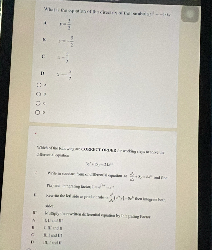 What is the equation of the directrix of the parabola y^2=-10x,
A y= 5/2 
B y=- 5/2 
C x= 5/2 
D x=- 5/2 
A
B
C
D
Which of the following are CORRECT ORDER for working steps to solve the
differential equation
3y'+15y=24e^(11)
I Write in standard form of differential equation as  dy/dx +5y=8e^(1x) and find
P(x) and integrating factor, 1-e^(∈t 5dt)=e^(5x)
I Rewrite the left side as product ruleRightarrow  d/dx (e^(frac 1)xy)=8e then integrate both 
sides.
III Multiply the rewritten differential equation by Integrating Factor
A I, II and III
B I, III and II
C II. I and III
D III. I and II