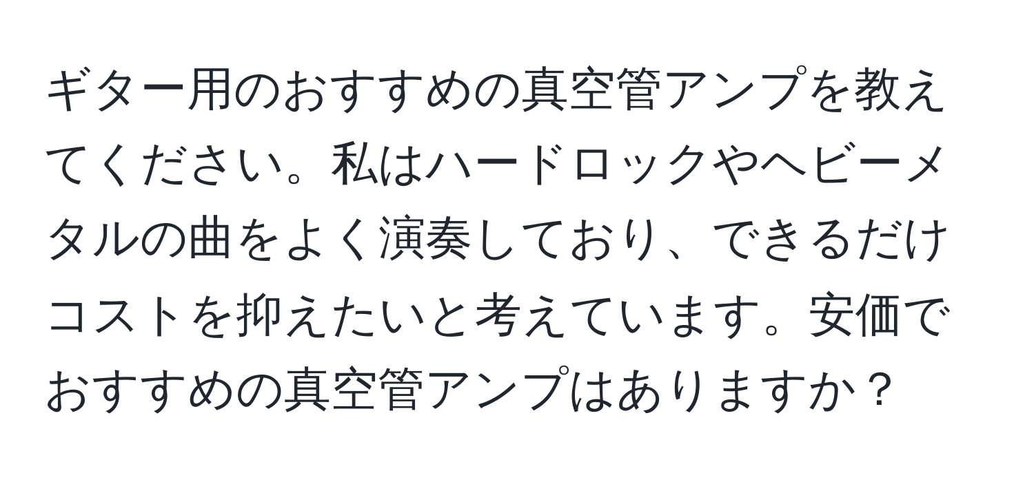 ギター用のおすすめの真空管アンプを教えてください。私はハードロックやヘビーメタルの曲をよく演奏しており、できるだけコストを抑えたいと考えています。安価でおすすめの真空管アンプはありますか？