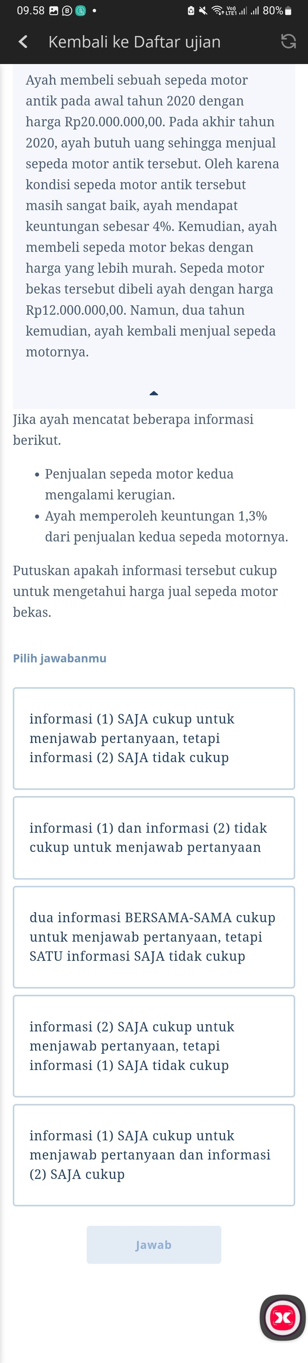 09.58 - @ ·
Kembali ke Daftar ujian
Ayah membeli sebuah sepeda motor
antik pada awal tahun 2020 dengan
harga Rp20.000.000,00. Pada akhir tahun
2020, ayah butuh uang sehingga menjual
sepeda motor antik tersebut. Oleh karena
kondisi sepeda motor antik tersebut
masih sangat baik, ayah mendapat
keuntungan sebesar 4%. Kemudian, ayah
membeli sepeda motor bekas dengan
harga yang lebih murah. Sepeda motor
bekas tersebut dibeli ayah dengan harga
Rp12.000.000,00. Namun, dua tahun
kemudian, ayah kembali menjual sepeda
motornya.
Jika ayah mencatat beberapa informasi
berikut.
• Penjualan sepeda motor kedua
mengalami kerugian.
Ayah memperoleh keuntungan 1,3%
dari penjualan kedua sepeda motornya.
Putuskan apakah informasi tersebut cukup
untuk mengetahui harga jual sepeda motor
bekas.
Pilih jawabanmu
informasi (1) SAJA cukup untuk
menjawab pertanyaan, tetapi
informasi (2) SAJA tidak cukup
informasi (1) dan informasi (2) tidak
cukup untuk menjawab pertanyaan
dua informasi BERSAMA-SAMA cukup
untuk menjawab pertanyaan, tetapi
SATU informasi SAJA tidak cukup
informasi (2) SAJA cukup untuk
menjawab pertanyaan, tetapi
informasi (1) SAJA tidak cukup
informasi (1) SAJA cukup untuk
menjawab pertanyaan dan informasi
(2) SAJA cukup
Jawab