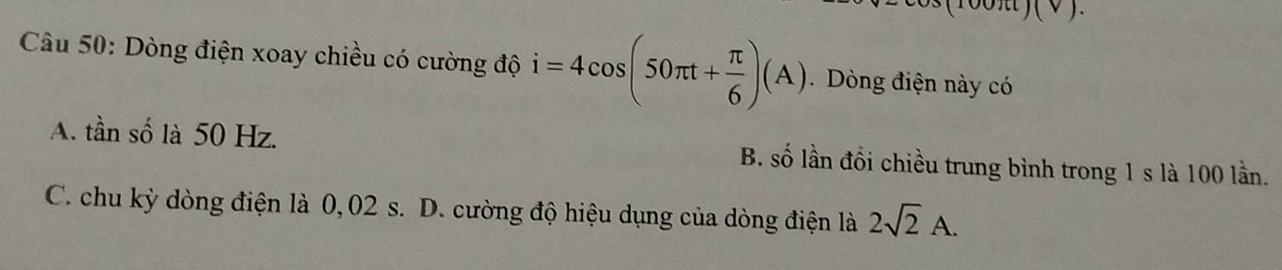 Dòng điện xoay chiều có cường độ i=4cos (50π t+ π /6 )(A). Dòng điện này có
A. tần số là 50 Hz. B. số lần đổi chiều trung bình trong 1 s là 100 lần.
C. chu kỳ dòng điện là 0,02 s. D. cường độ hiệu dụng của dòng điện là 2sqrt(2)A.